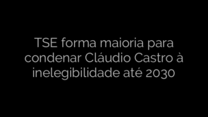 ​TSE forma maioria para condenar Cláudio Castro à inelegibilidade até 2030 
